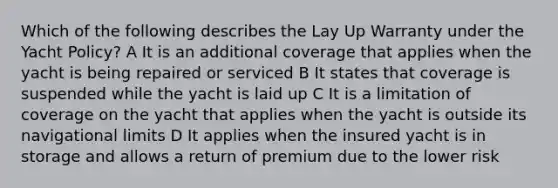 Which of the following describes the Lay Up Warranty under the Yacht Policy? A It is an additional coverage that applies when the yacht is being repaired or serviced B It states that coverage is suspended while the yacht is laid up C It is a limitation of coverage on the yacht that applies when the yacht is outside its navigational limits D It applies when the insured yacht is in storage and allows a return of premium due to the lower risk