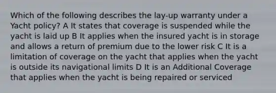 Which of the following describes the lay-up warranty under a Yacht policy? A It states that coverage is suspended while the yacht is laid up B It applies when the insured yacht is in storage and allows a return of premium due to the lower risk C It is a limitation of coverage on the yacht that applies when the yacht is outside its navigational limits D It is an Additional Coverage that applies when the yacht is being repaired or serviced