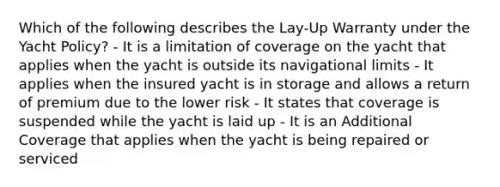 Which of the following describes the Lay-Up Warranty under the Yacht Policy? - It is a limitation of coverage on the yacht that applies when the yacht is outside its navigational limits - It applies when the insured yacht is in storage and allows a return of premium due to the lower risk - It states that coverage is suspended while the yacht is laid up - It is an Additional Coverage that applies when the yacht is being repaired or serviced