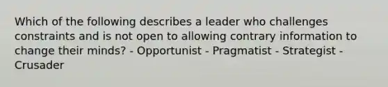 Which of the following describes a leader who challenges constraints and is not open to allowing contrary information to change their minds? - Opportunist - Pragmatist - Strategist - Crusader