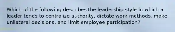 Which of the following describes the leadership style in which a leader tends to centralize authority, dictate work methods, make unilateral decisions, and limit employee participation?