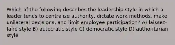 Which of the following describes the leadership style in which a leader tends to centralize authority, dictate work methods, make unilateral decisions, and limit employee participation? A) laissez-faire style B) autocratic style C) democratic style D) authoritarian style