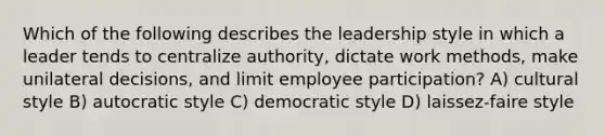 Which of the following describes the leadership style in which a leader tends to centralize authority, dictate work methods, make unilateral decisions, and limit employee participation? A) cultural style B) autocratic style C) democratic style D) laissez-faire style