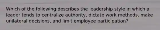 Which of the following describes the leadership style in which a leader tends to centralize​ authority, dictate work​ methods, make unilateral​ decisions, and limit employee​ participation?