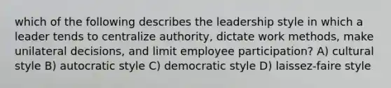 which of the following describes the leadership style in which a leader tends to centralize authority, dictate work methods, make unilateral decisions, and limit employee participation? A) cultural style B) autocratic style C) democratic style D) laissez-faire style