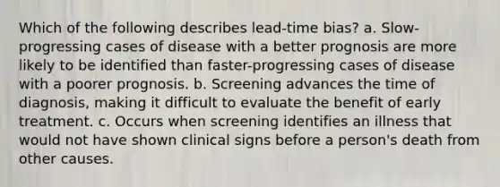 Which of the following describes lead-time bias? a. Slow-progressing cases of disease with a better prognosis are more likely to be identified than faster-progressing cases of disease with a poorer prognosis. b. Screening advances the time of diagnosis, making it difficult to evaluate the benefit of early treatment. c. Occurs when screening identifies an illness that would not have shown clinical signs before a person's death from other causes.