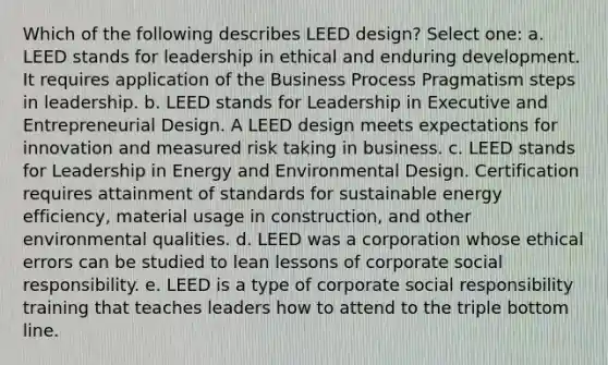 Which of the following describes LEED design? Select one: a. LEED stands for leadership in ethical and enduring development. It requires application of the Business Process Pragmatism steps in leadership. b. LEED stands for Leadership in Executive and Entrepreneurial Design. A LEED design meets expectations for innovation and measured risk taking in business. c. LEED stands for Leadership in Energy and Environmental Design. Certification requires attainment of standards for sustainable energy efficiency, material usage in construction, and other environmental qualities. d. LEED was a corporation whose ethical errors can be studied to lean lessons of corporate social responsibility. e. LEED is a type of corporate social responsibility training that teaches leaders how to attend to the triple bottom line.