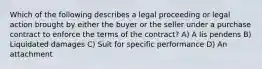 Which of the following describes a legal proceeding or legal action brought by either the buyer or the seller under a purchase contract to enforce the terms of the contract? A) A lis pendens B) Liquidated damages C) Suit for specific performance D) An attachment