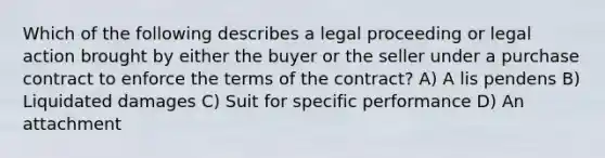 Which of the following describes a legal proceeding or legal action brought by either the buyer or the seller under a purchase contract to enforce the terms of the contract? A) A lis pendens B) Liquidated damages C) Suit for specific performance D) An attachment