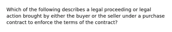 Which of the following describes a legal proceeding or legal action brought by either the buyer or the seller under a purchase contract to enforce the terms of the contract?