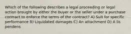 Which of the following describes a legal proceeding or legal action brought by either the buyer or the seller under a purchase contract to enforce the terms of the contract? A) Suit for specific performance B) Liquidated damages C) An attachment D) A lis pendens