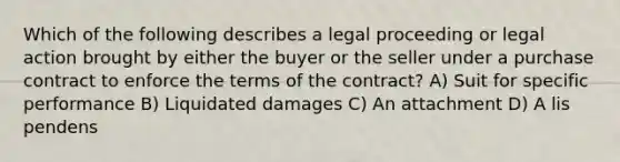 Which of the following describes a legal proceeding or legal action brought by either the buyer or the seller under a purchase contract to enforce the terms of the contract? A) Suit for specific performance B) Liquidated damages C) An attachment D) A lis pendens