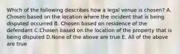 Which of the following describes how a legal venue is chosen? A. Chosen based on the location where the incident that is being disputed occurred B. Chosen based on residence of the defendant C.Chosen based on the location of the property that is being disputed D.None of the above are true E. All of the above are true