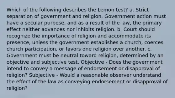 Which of the following describes the Lemon test? a. Strict separation of government and religion. Government action must have a secular purpose, and as a result of the law, the primary effect neither advances nor inhibits religion. b. Court should recognize the importance of religion and accommodate its presence, unless the government establishes a church, coerces church participation, or favors one religion over another. c. Government must be neutral toward religion, determined by an objective and subjective test. Objective - Does the government intend to convey a message of endorsement or disapproval of religion? Subjective - Would a reasonable observer understand the effect of the law as conveying endorsement or disapproval of religion?