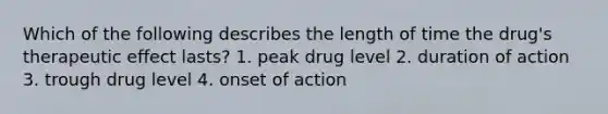 Which of the following describes the length of time the drug's therapeutic effect lasts? 1. peak drug level 2. duration of action 3. trough drug level 4. onset of action