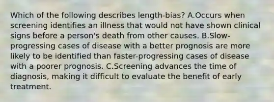 Which of the following describes length-bias? A.Occurs when screening identifies an illness that would not have shown clinical signs before a person's death from other causes. B.Slow-progressing cases of disease with a better prognosis are more likely to be identified than faster-progressing cases of disease with a poorer prognosis. C.Screening advances the time of diagnosis, making it difficult to evaluate the benefit of early treatment.