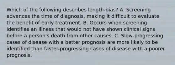 Which of the following describes length-bias? A. Screening advances the time of diagnosis, making it difficult to evaluate the benefit of early treatment. B. Occurs when screening identifies an illness that would not have shown clinical signs before a person's death from other causes. C. Slow-progressing cases of disease with a better prognosis are more likely to be identified than faster-progressing cases of disease with a poorer prognosis.