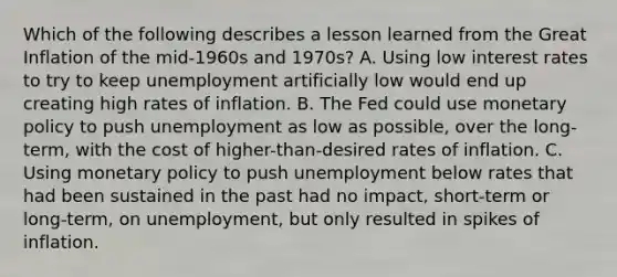 Which of the following describes a lesson learned from the Great Inflation of the mid-1960s and 1970s? A. Using low interest rates to try to keep unemployment artificially low would end up creating high rates of inflation. B. The Fed could use monetary policy to push unemployment as low as possible, over the long-term, with the cost of higher-than-desired rates of inflation. C. Using monetary policy to push unemployment below rates that had been sustained in the past had no impact, short-term or long-term, on unemployment, but only resulted in spikes of inflation.