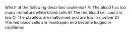 Which of the following describes Leukemia? A) The blood has too many immature white blood cells B) The red blood cell count is low C) The platelets are malformed and are low in number D) The red blood cells are misshapen and become lodged in capillaries