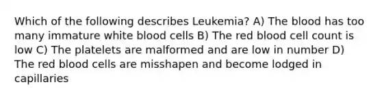 Which of the following describes Leukemia? A) The blood has too many immature white blood cells B) The red blood cell count is low C) The platelets are malformed and are low in number D) The red blood cells are misshapen and become lodged in capillaries