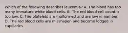 Which of the following describes leukemia? A. The blood has too many immature white blood cells. B. The red blood cell count is too low. C. The platelets are malformed and are low in number. D. The red blood cells are misshapen and become lodged in capillaries.