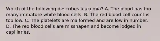 Which of the following describes leukemia? A. The blood has too many immature white blood cells. B. The red blood cell count is too low. C. The platelets are malformed and are low in number. D. The red blood cells are misshapen and become lodged in capillaries.