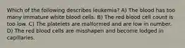 Which of the following describes leukemia? A) The blood has too many immature white blood cells. B) The red blood cell count is too low. C) The platelets are malformed and are low in number. D) The red blood cells are misshapen and become lodged in capillaries.