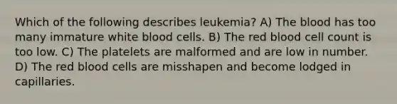 Which of the following describes leukemia? A) The blood has too many immature white blood cells. B) The red blood cell count is too low. C) The platelets are malformed and are low in number. D) The red blood cells are misshapen and become lodged in capillaries.