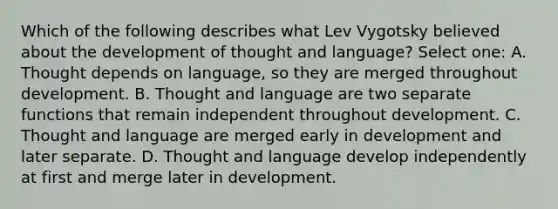 Which of the following describes what <a href='https://www.questionai.com/knowledge/kqZ0QyIUBY-lev-vygotsky' class='anchor-knowledge'>lev vygotsky</a> believed about the development of thought and language? Select one: A. Thought depends on language, so they are merged throughout development. B. Thought and language are two separate functions that remain independent throughout development. C. Thought and language are merged early in development and later separate. D. Thought and language develop independently at first and merge later in development.