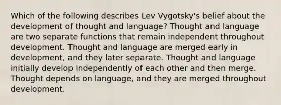 Which of the following describes Lev Vygotsky's belief about the development of thought and language? Thought and language are two separate functions that remain independent throughout development. Thought and language are merged early in development, and they later separate. Thought and language initially develop independently of each other and then merge. Thought depends on language, and they are merged throughout development.