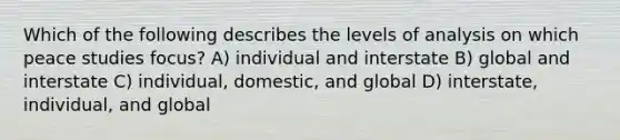 Which of the following describes the levels of analysis on which peace studies focus? A) individual and interstate B) global and interstate C) individual, domestic, and global D) interstate, individual, and global