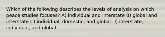 Which of the following describes the levels of analysis on which peace studies focuses? A) individual and interstate B) global and interstate C) individual, domestic, and global D) interstate, individual, and global