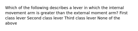 Which of the following describes a lever in which the internal movement arm is greater than the external moment arm? First class lever Second class lever Third class lever None of the above