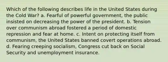 Which of the following describes life in the United States during the Cold War? a. Fearful of powerful government, the public insisted on decreasing the power of the president. b. Tension over communism abroad fostered a period of domestic repression and fear at home. c. Intent on protecting itself from communism, the United States banned covert operations abroad. d. Fearing creeping socialism, Congress cut back on Social Security and unemployment insurance.