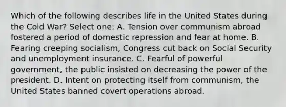 Which of the following describes life in the United States during the Cold War? Select one: A. Tension over communism abroad fostered a period of domestic repression and fear at home. B. Fearing creeping socialism, Congress cut back on Social Security and unemployment insurance. C. Fearful of powerful government, the public insisted on decreasing the power of the president. D. Intent on protecting itself from communism, the United States banned covert operations abroad.