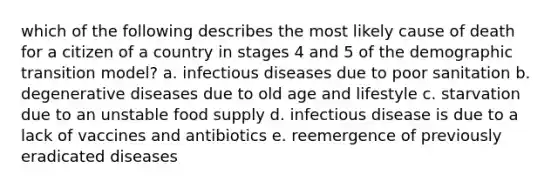 which of the following describes the most likely cause of death for a citizen of a country in stages 4 and 5 of the demographic transition model? a. infectious diseases due to poor sanitation b. degenerative diseases due to old age and lifestyle c. starvation due to an unstable food supply d. infectious disease is due to a lack of vaccines and antibiotics e. reemergence of previously eradicated diseases