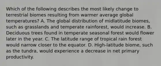 Which of the following describes the most likely change to terrestrial biomes resulting from warmer average global temperatures? A. The global distribution of midlatitude biomes, such as grasslands and temperate rainforest, would increase. B. Deciduous trees found in temperate seasonal forest would flower later in the year. C. The latitude range of tropical rain forest would narrow closer to the equator. D. High-latitude biome, such as the tundra, would experience a decrease in net primary productivity.