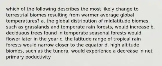 which of the following describes the most likely change to terrestrial biomes resulting from warmer average global temperatures? a. the global distribution of midlatitude biomes, such as grasslands and temperate rain forests, would increase b. deciduous trees found in temperate seasonal forests would flower later in the year c. the latitude range of tropical rain forests would narrow closer to the equator d. high altitude biomes, such as the tundra, would experience a decrease in net primary poductivity