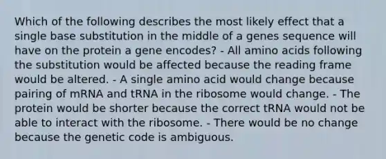 Which of the following describes the most likely effect that a single base substitution in the middle of a genes sequence will have on the protein a gene encodes? - All <a href='https://www.questionai.com/knowledge/k9gb720LCl-amino-acids' class='anchor-knowledge'>amino acids</a> following the substitution would be affected because the reading frame would be altered. - A single amino acid would change because pairing of mRNA and tRNA in the ribosome would change. - The protein would be shorter because the correct tRNA would not be able to interact with the ribosome. - There would be no change because the genetic code is ambiguous.