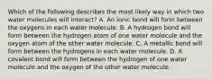 Which of the following describes the most likely way in which two water molecules will interact? A. An ionic bond will form between the oxygens in each water molecule. B. A hydrogen bond will form between the hydrogen atom of one water molecule and the oxygen atom of the other water molecule. C. A metallic bond will form between the hydrogens in each water molecule. D. A covalent bond will form between the hydrogen of one water molecule and the oxygen of the other water molecule.