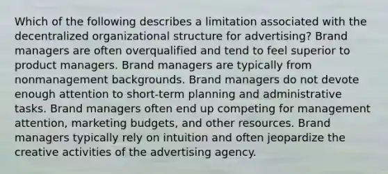 Which of the following describes a limitation associated with the decentralized organizational structure for advertising? Brand managers are often overqualified and tend to feel superior to product managers. Brand managers are typically from nonmanagement backgrounds. Brand managers do not devote enough attention to short-term planning and administrative tasks. Brand managers often end up competing for management attention, marketing budgets, and other resources. Brand managers typically rely on intuition and often jeopardize the creative activities of the advertising agency.