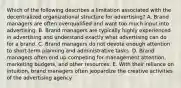 Which of the following describes a limitation associated with the decentralized organizational structure for advertising? A. Brand managers are often overqualified and want too much input into advertising. B. Brand managers are typically highly experienced in advertising and understand exactly what advertising can do for a brand. C. Brand managers do not devote enough attention to short-term planning and administrative tasks. D. Brand managers often end up competing for management attention, marketing budgets, and other resources. E. With their reliance on intuition, brand managers often jeopardize the creative activities of the advertising agency.