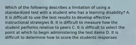 Which of the following describes a limitation of using a standardized test with a student who has a learning disability? A. It is difficult to use the test results to develop effective instructional strategies B. It is difficult to measure how the student performs relative to peers C. It is difficult to select the point at which to begin administering the test items D. It is difficult to determine how to score the students responses