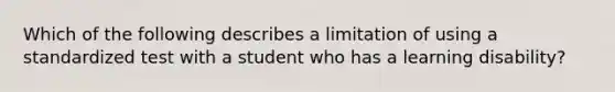 Which of the following describes a limitation of using a standardized test with a student who has a learning disability?