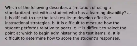 Which of the following describes a limitation of using a standardized test with a student who has a learning disability? a. It is difficult to use the test results to develop effective instructional strategies. b. It is difficult to measure how the student performs relative to peers. c. It is difficult to select the point at which to begin administering the test items. d. It is difficult to determine how to score the student's responses.