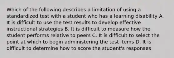 Which of the following describes a limitation of using a standardized test with a student who has a learning disability A. It is difficult to use the test results to develop effective instructional strategies B. It is difficult to measure how the student performs relative to peers C. It is difficult to select the point at which to begin administering the test items D. It is difficult to determine how to score the student's responses