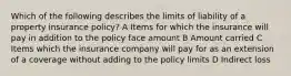 Which of the following describes the limits of liability of a property insurance policy? A Items for which the insurance will pay in addition to the policy face amount B Amount carried C Items which the insurance company will pay for as an extension of a coverage without adding to the policy limits D Indirect loss