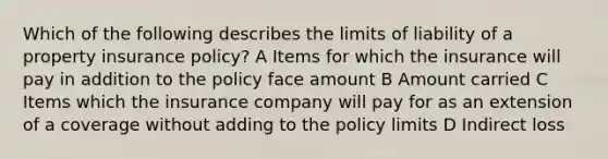 Which of the following describes the limits of liability of a property insurance policy? A Items for which the insurance will pay in addition to the policy face amount B Amount carried C Items which the insurance company will pay for as an extension of a coverage without adding to the policy limits D Indirect loss