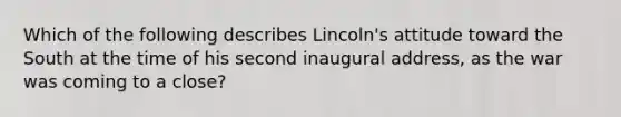 Which of the following describes Lincoln's attitude toward the South at the time of his second inaugural address, as the war was coming to a close?