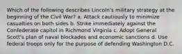 Which of the following describes Lincoln's military strategy at the beginning of the Civil War? a. Attack cautiously to minimize casualties on both sides b. Strike immediately against the Confederate capitol in Richmond Virginia c. Adopt General Scott's plan of naval blockades and economic sanctions d. Use federal troops only for the purpose of defending Washington D.C.